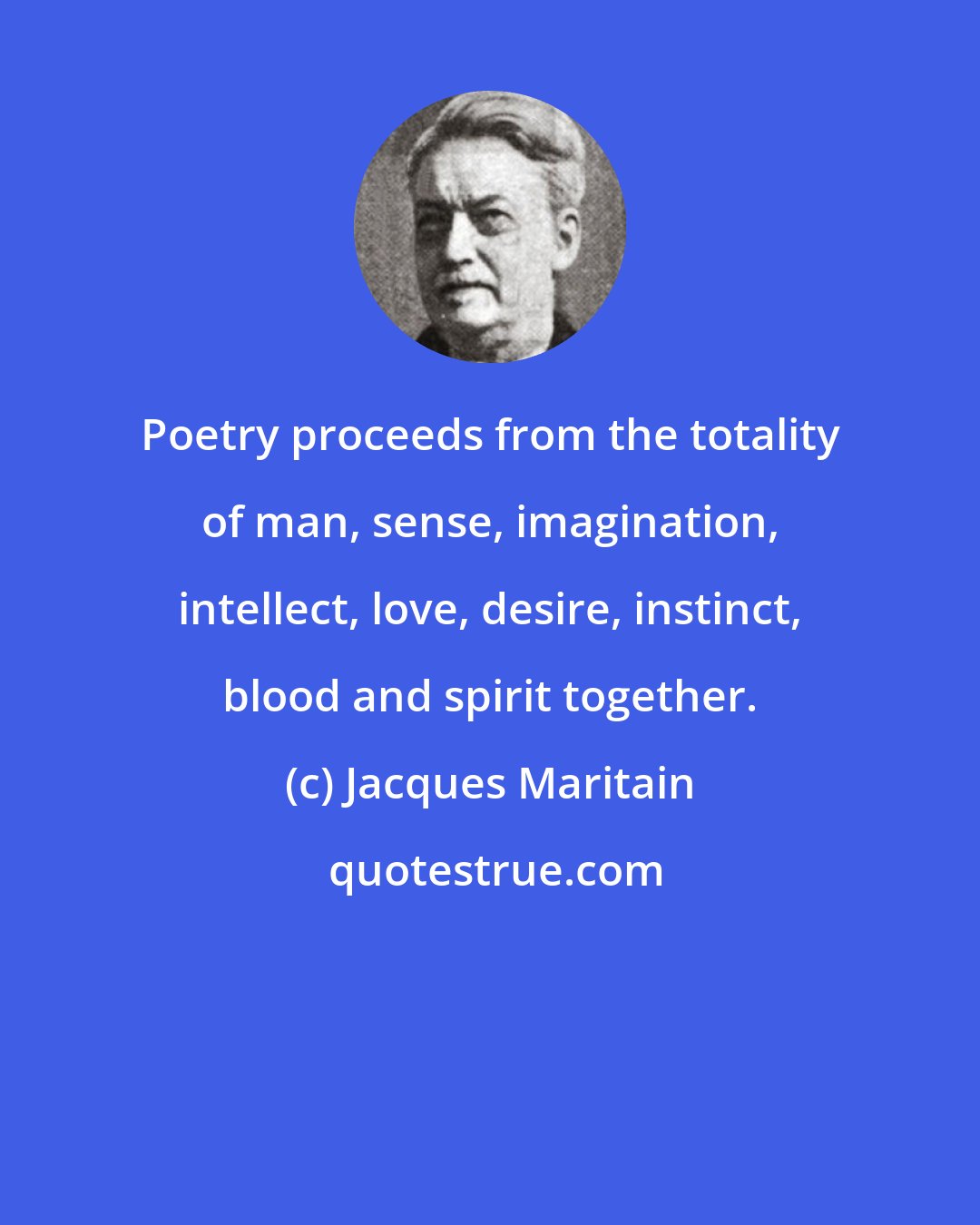 Jacques Maritain: Poetry proceeds from the totality of man, sense, imagination, intellect, love, desire, instinct, blood and spirit together.