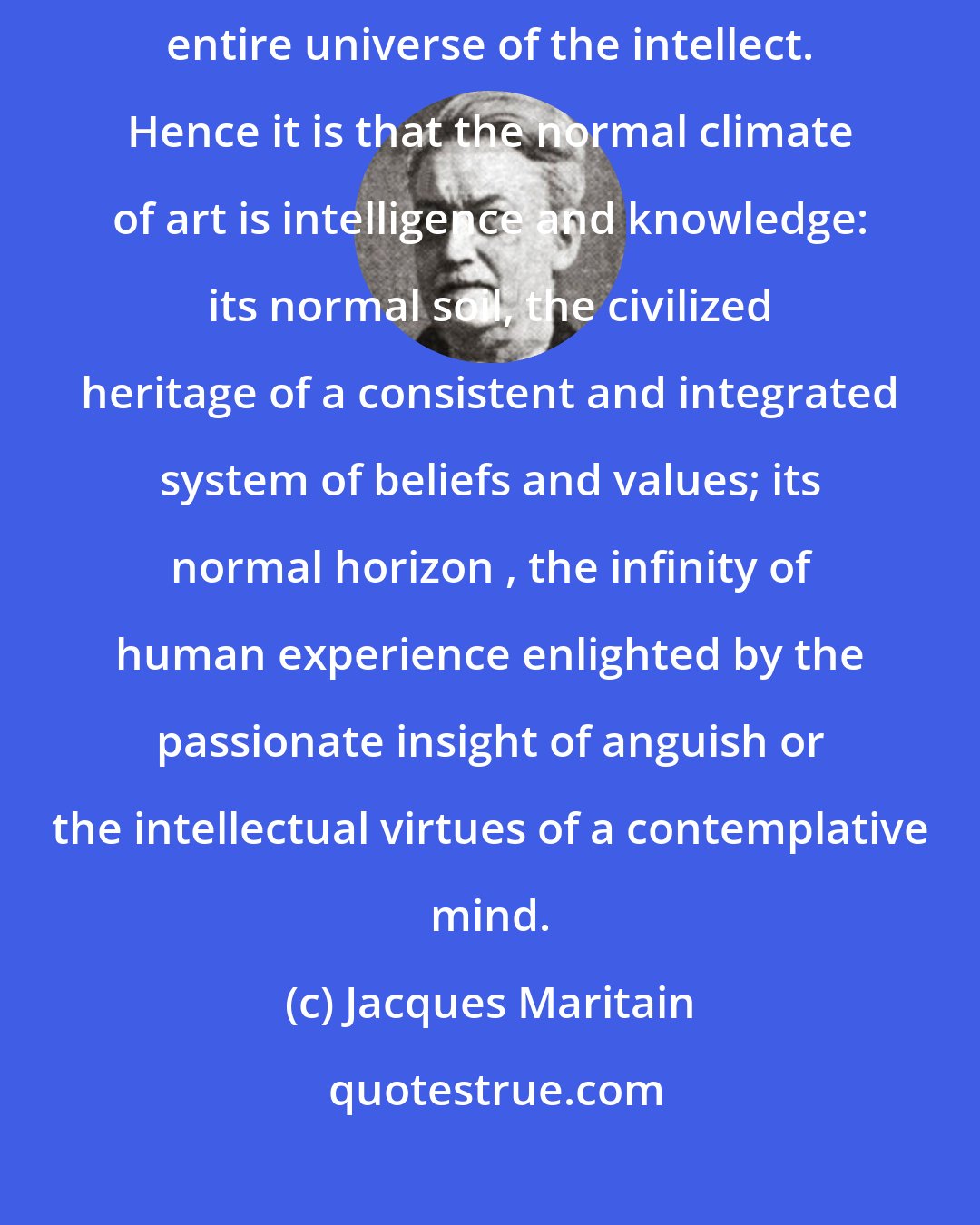 Jacques Maritain: Since art is a virtue of the intellect, it demands to communicate with the entire universe of the intellect. Hence it is that the normal climate of art is intelligence and knowledge: its normal soil, the civilized heritage of a consistent and integrated system of beliefs and values; its normal horizon , the infinity of human experience enlighted by the passionate insight of anguish or the intellectual virtues of a contemplative mind.