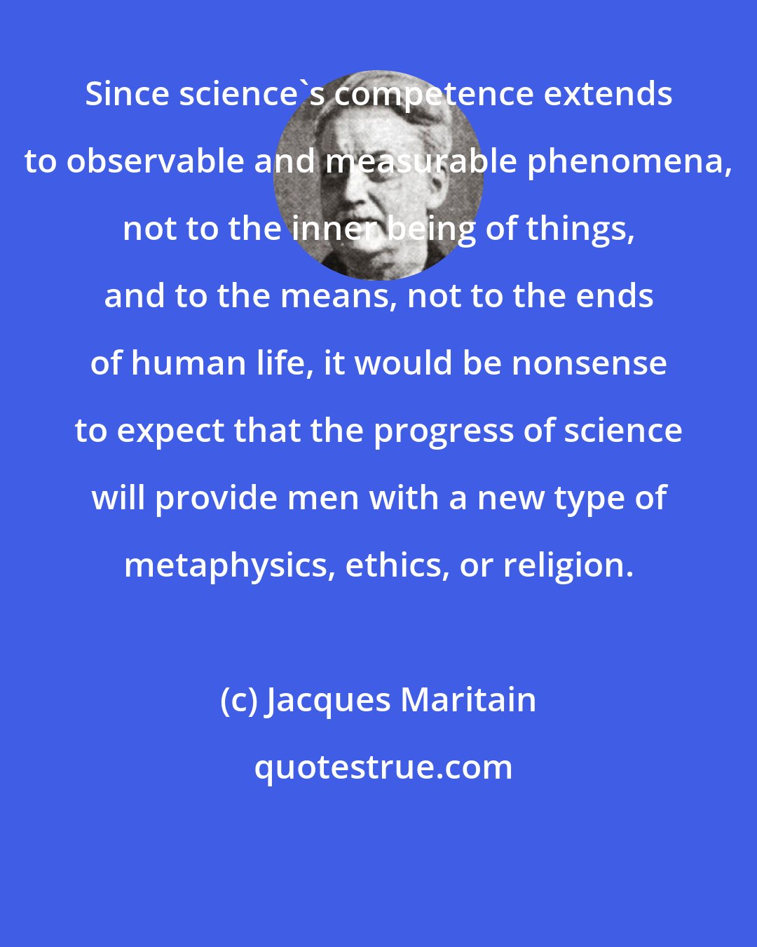 Jacques Maritain: Since science's competence extends to observable and measurable phenomena, not to the inner being of things, and to the means, not to the ends of human life, it would be nonsense to expect that the progress of science will provide men with a new type of metaphysics, ethics, or religion.