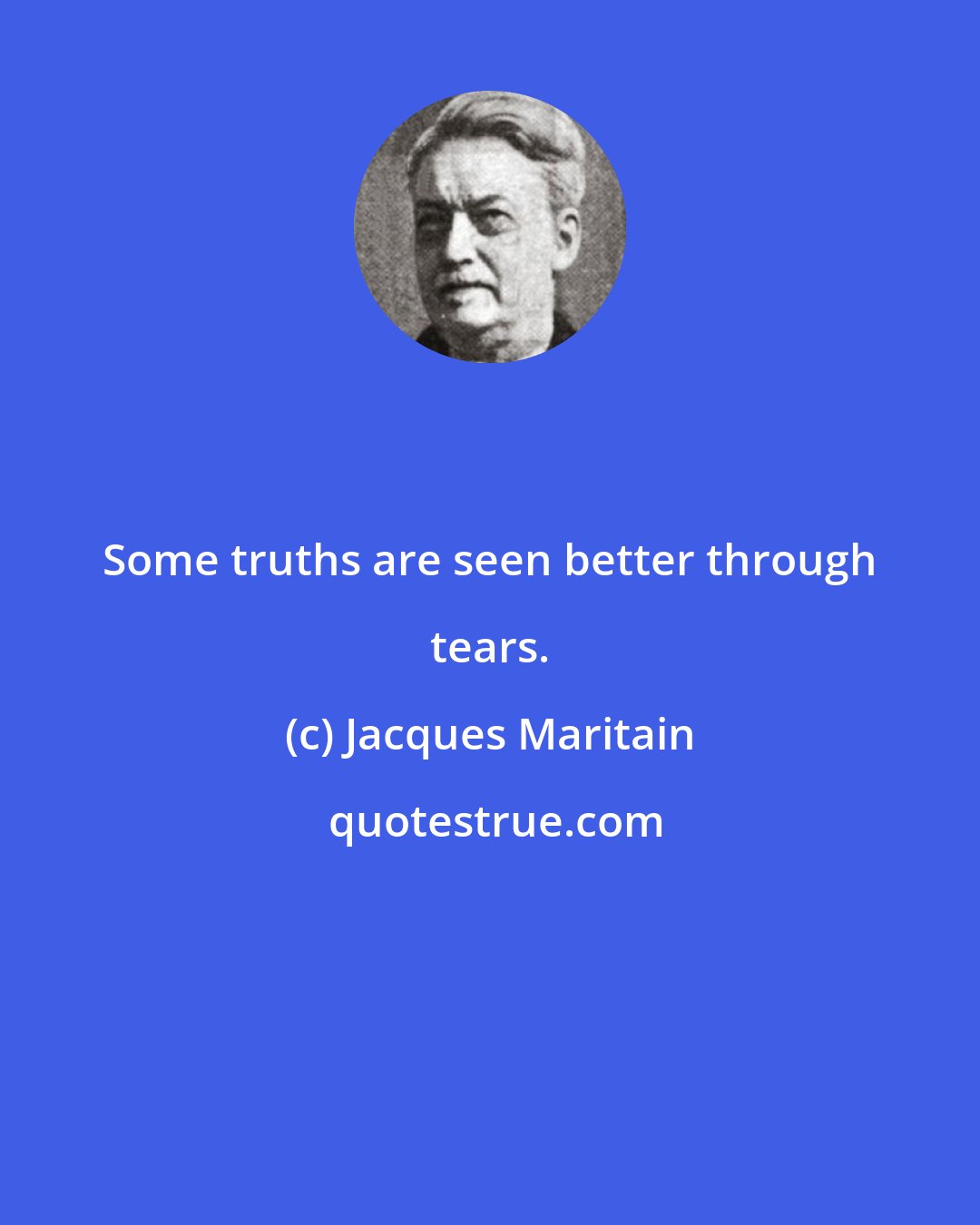 Jacques Maritain: Some truths are seen better through tears.