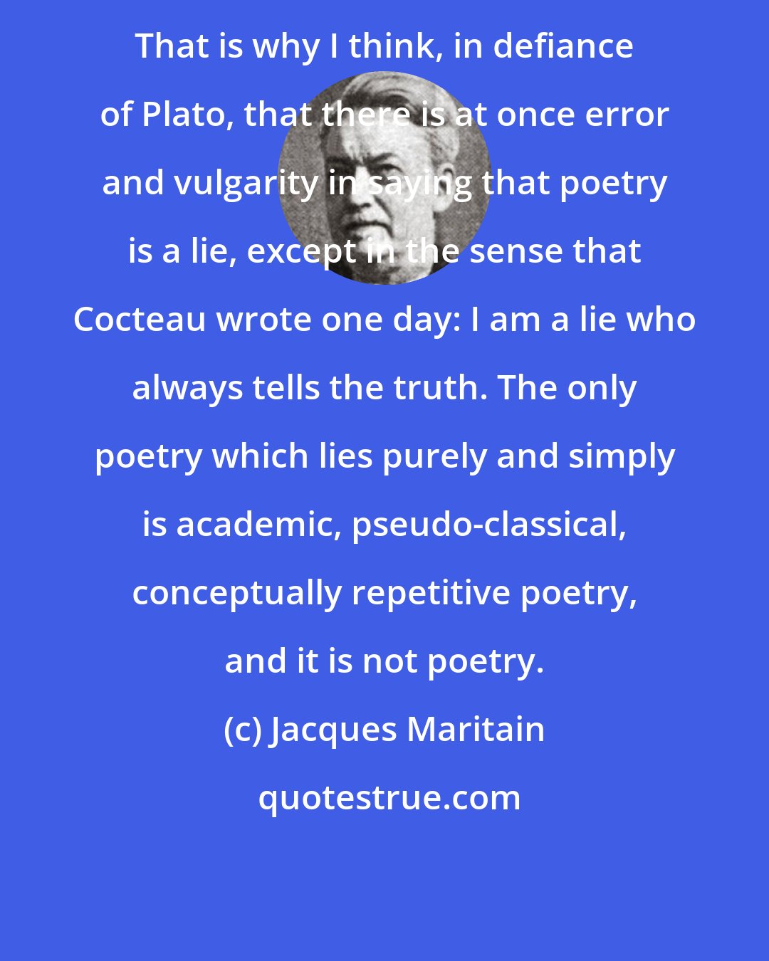 Jacques Maritain: That is why I think, in defiance of Plato, that there is at once error and vulgarity in saying that poetry is a lie, except in the sense that Cocteau wrote one day: I am a lie who always tells the truth. The only poetry which lies purely and simply is academic, pseudo-classical, conceptually repetitive poetry, and it is not poetry.