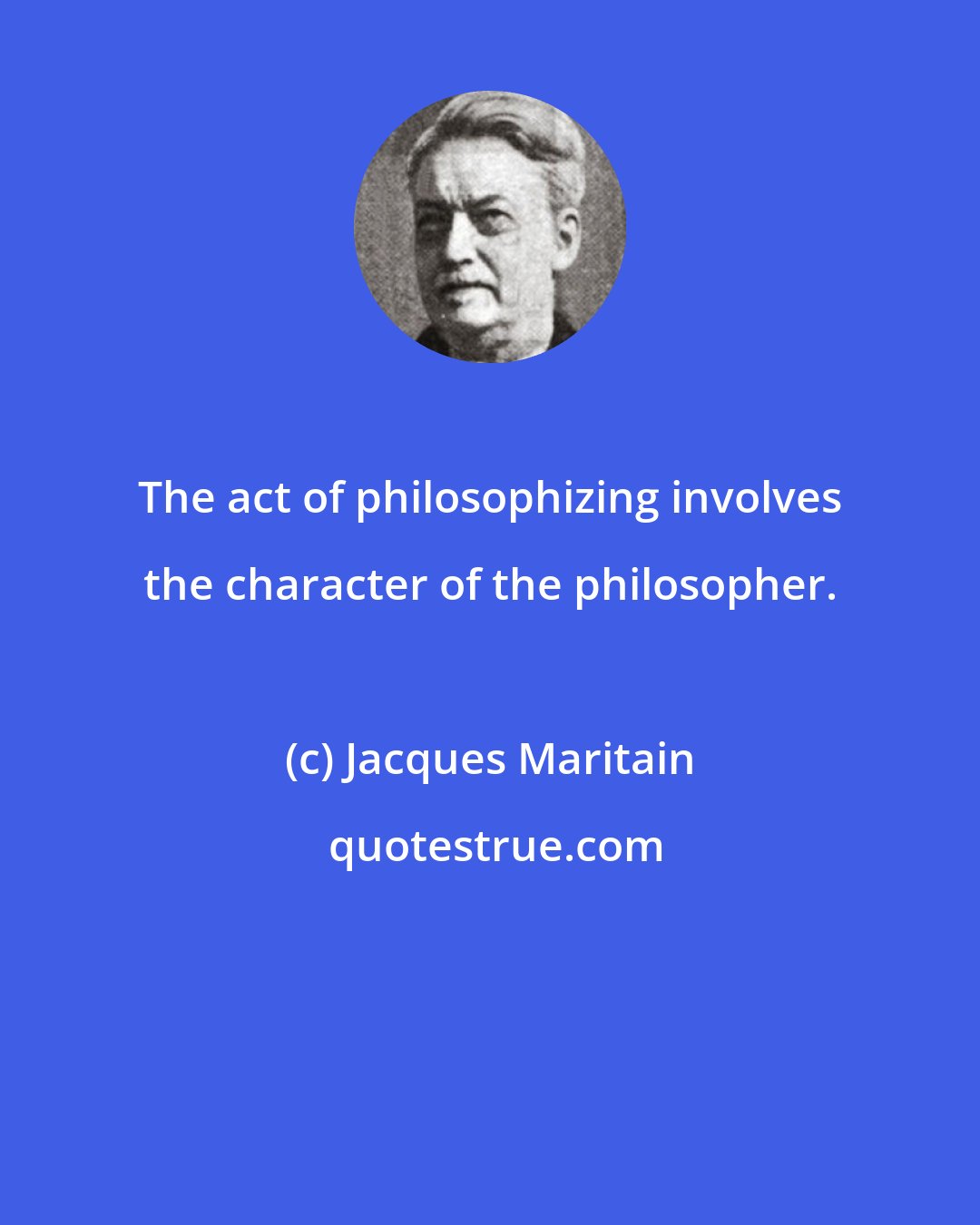 Jacques Maritain: The act of philosophizing involves the character of the philosopher.