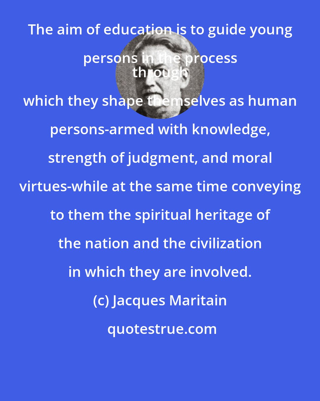 Jacques Maritain: The aim of education is to guide young persons in the process 
 through which they shape themselves as human persons-armed with knowledge, strength of judgment, and moral virtues-while at the same time conveying to them the spiritual heritage of the nation and the civilization in which they are involved.