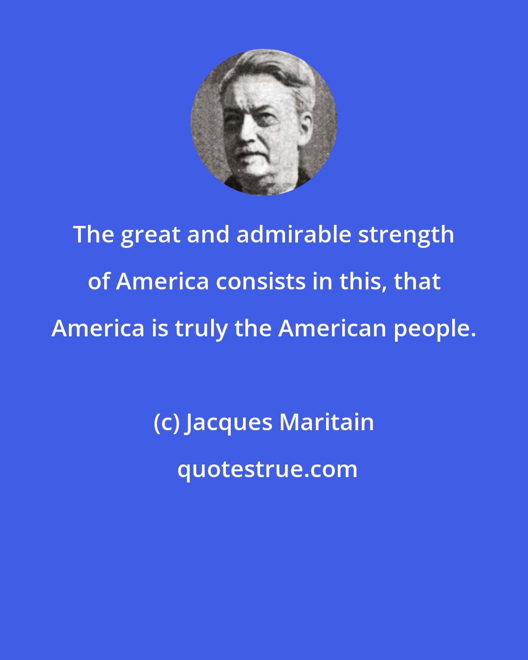 Jacques Maritain: The great and admirable strength of America consists in this, that America is truly the American people.