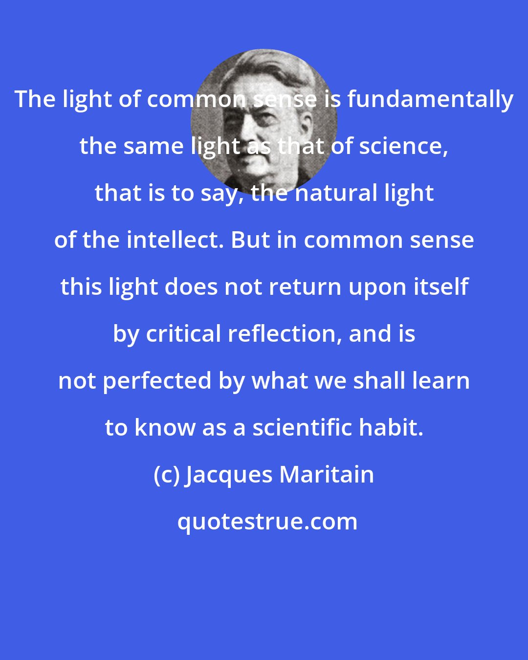 Jacques Maritain: The light of common sense is fundamentally the same light as that of science, that is to say, the natural light of the intellect. But in common sense this light does not return upon itself by critical reflection, and is not perfected by what we shall learn to know as a scientific habit.