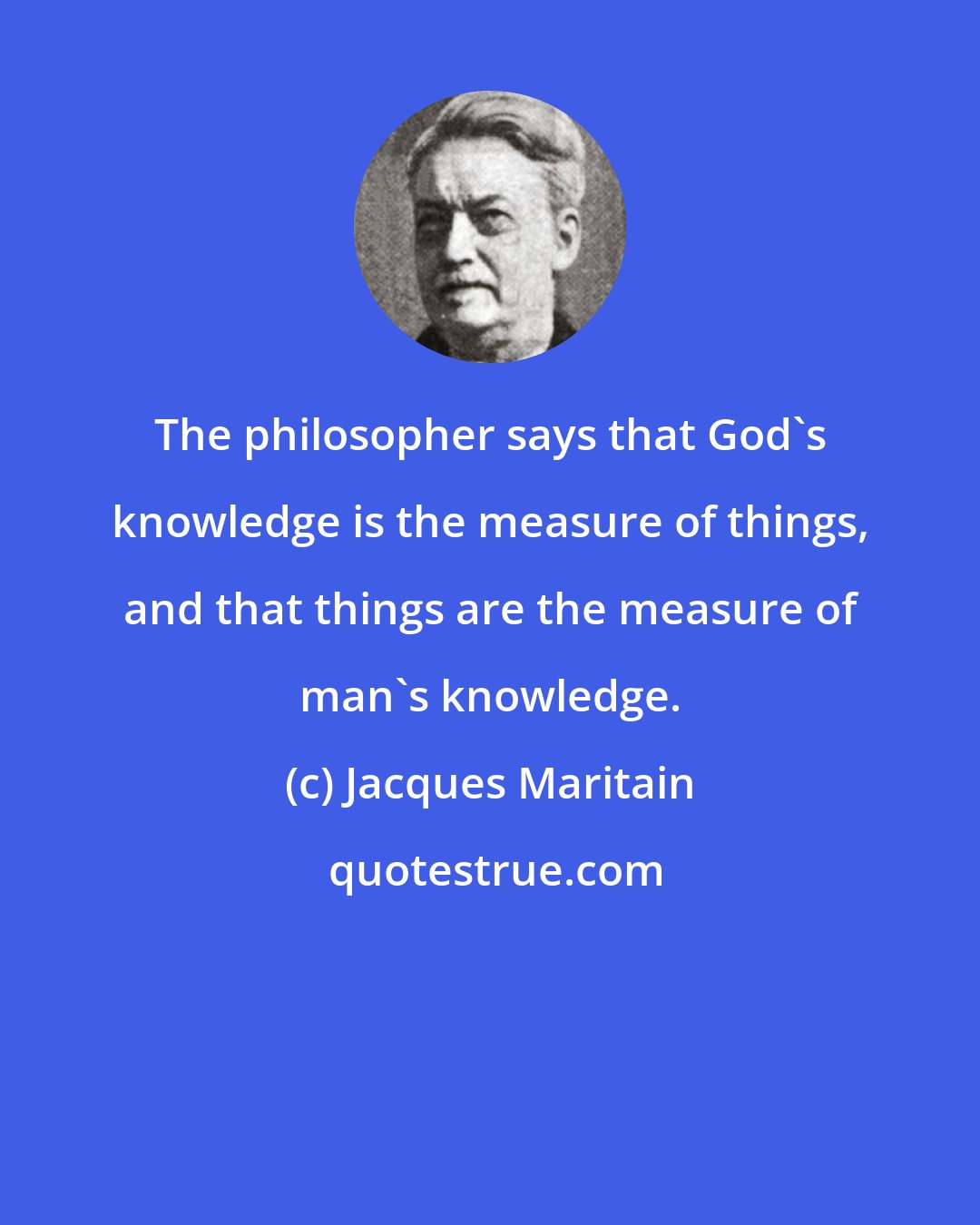 Jacques Maritain: The philosopher says that God's knowledge is the measure of things, and that things are the measure of man's knowledge.