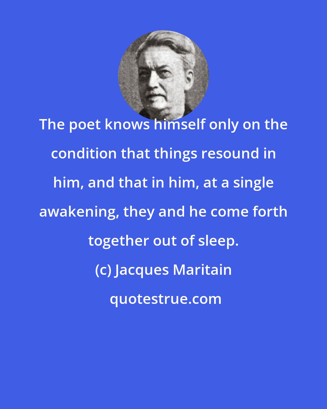 Jacques Maritain: The poet knows himself only on the condition that things resound in him, and that in him, at a single awakening, they and he come forth together out of sleep.