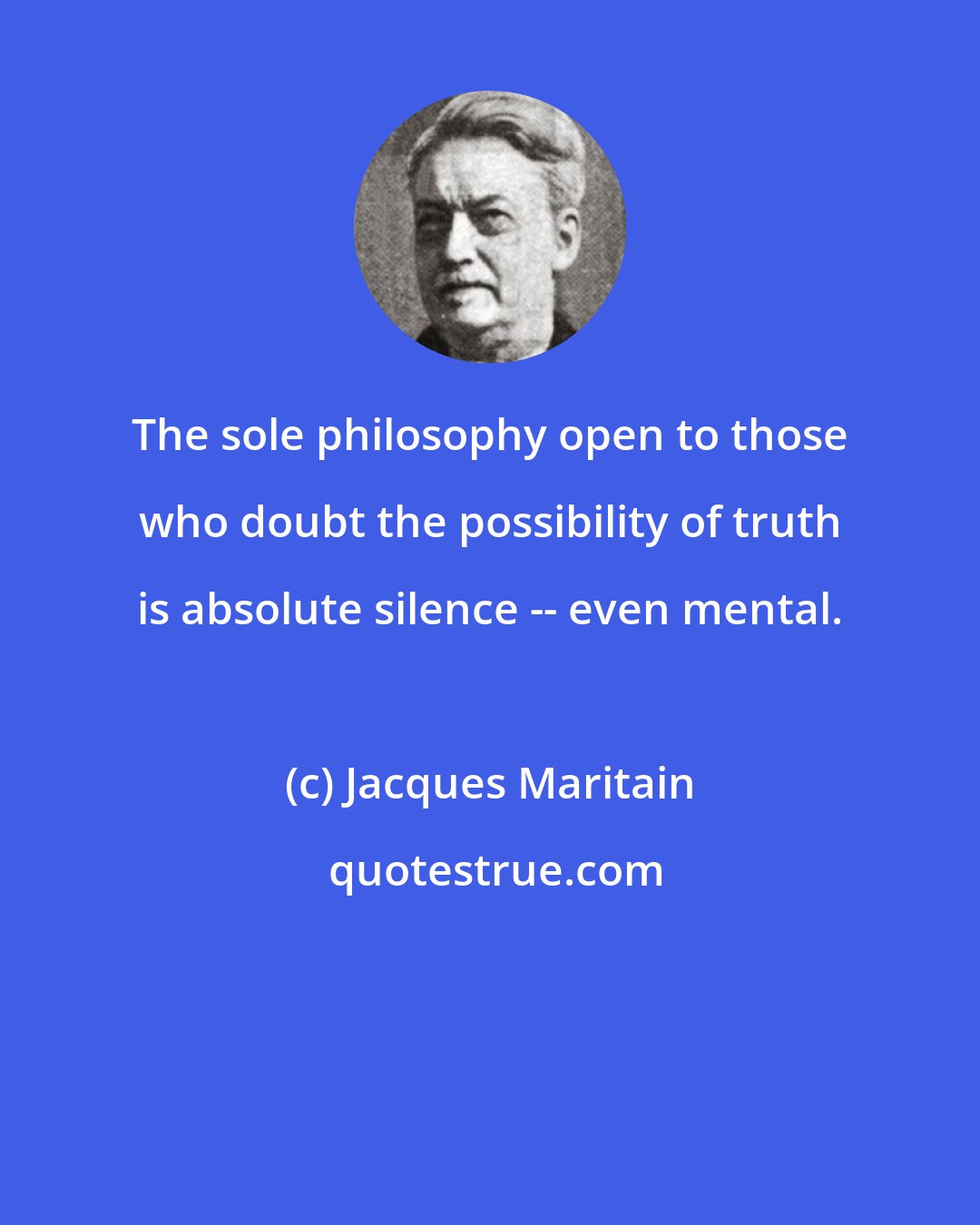 Jacques Maritain: The sole philosophy open to those who doubt the possibility of truth is absolute silence -- even mental.