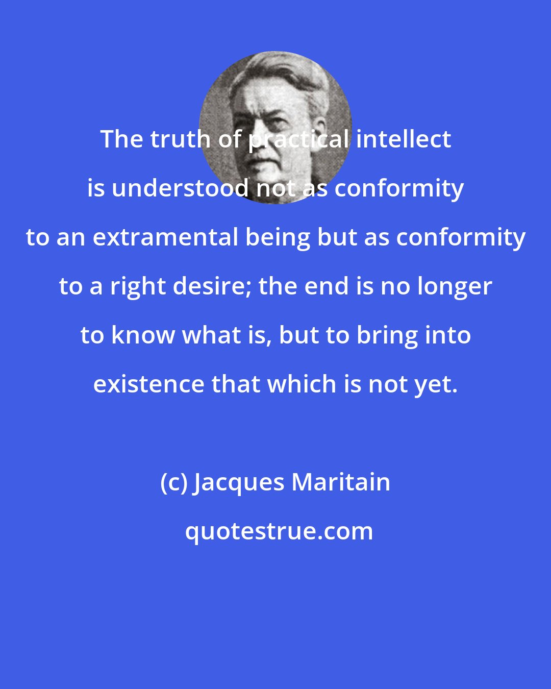 Jacques Maritain: The truth of practical intellect is understood not as conformity to an extramental being but as conformity to a right desire; the end is no longer to know what is, but to bring into existence that which is not yet.