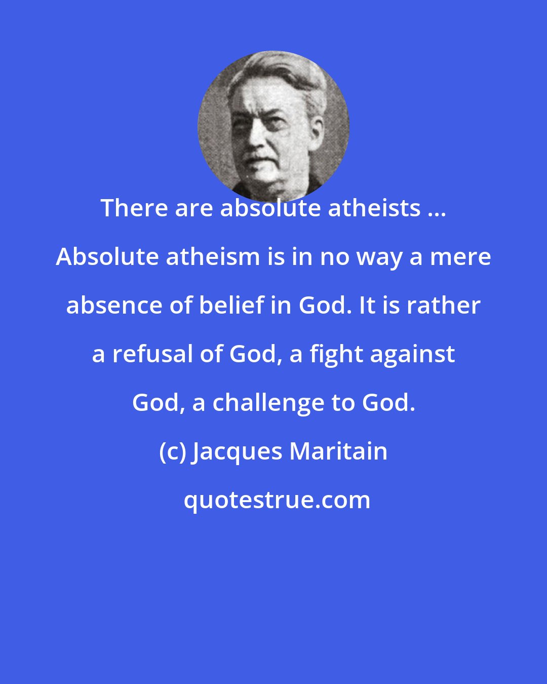 Jacques Maritain: There are absolute atheists ... Absolute atheism is in no way a mere absence of belief in God. It is rather a refusal of God, a fight against God, a challenge to God.