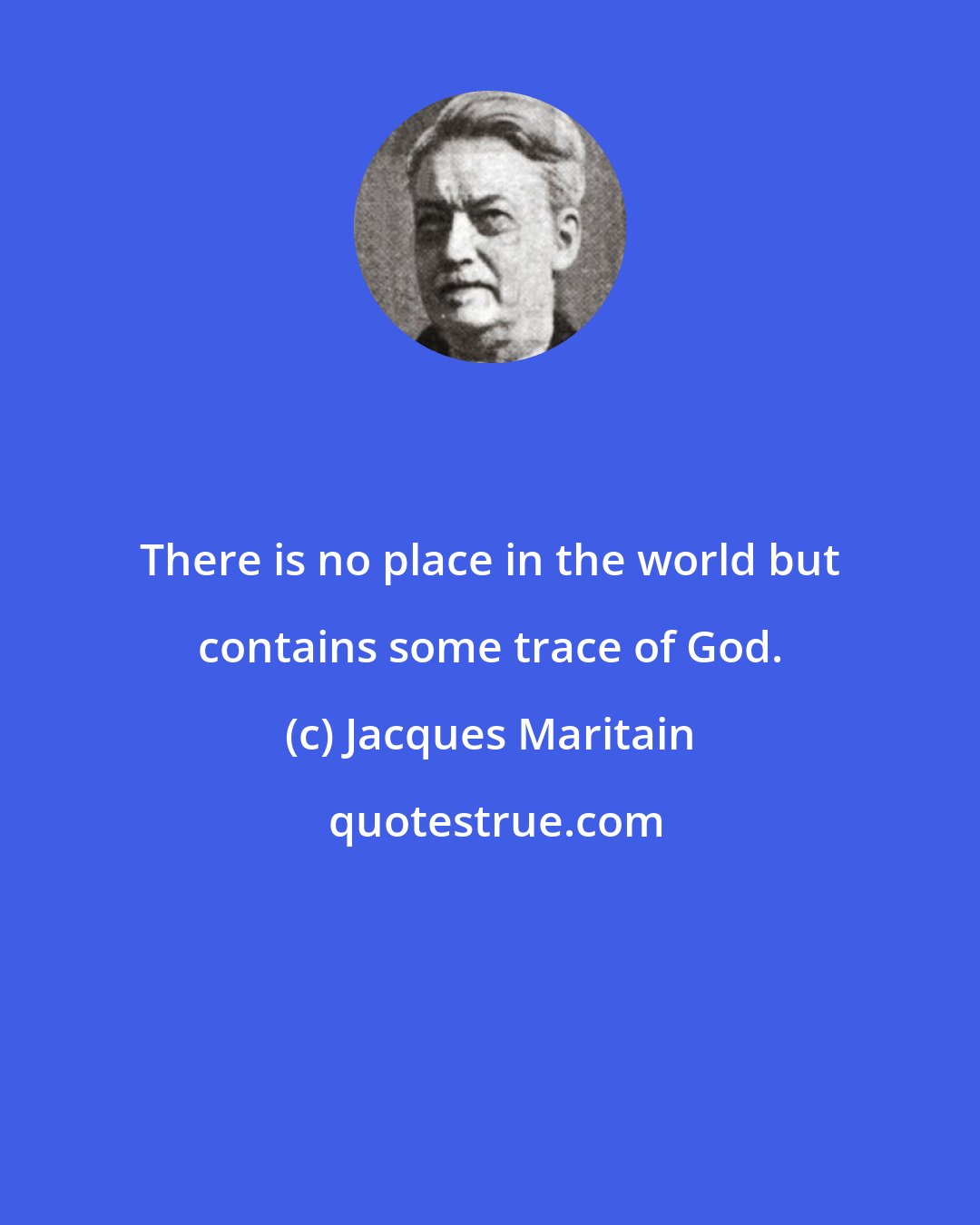 Jacques Maritain: There is no place in the world but contains some trace of God.