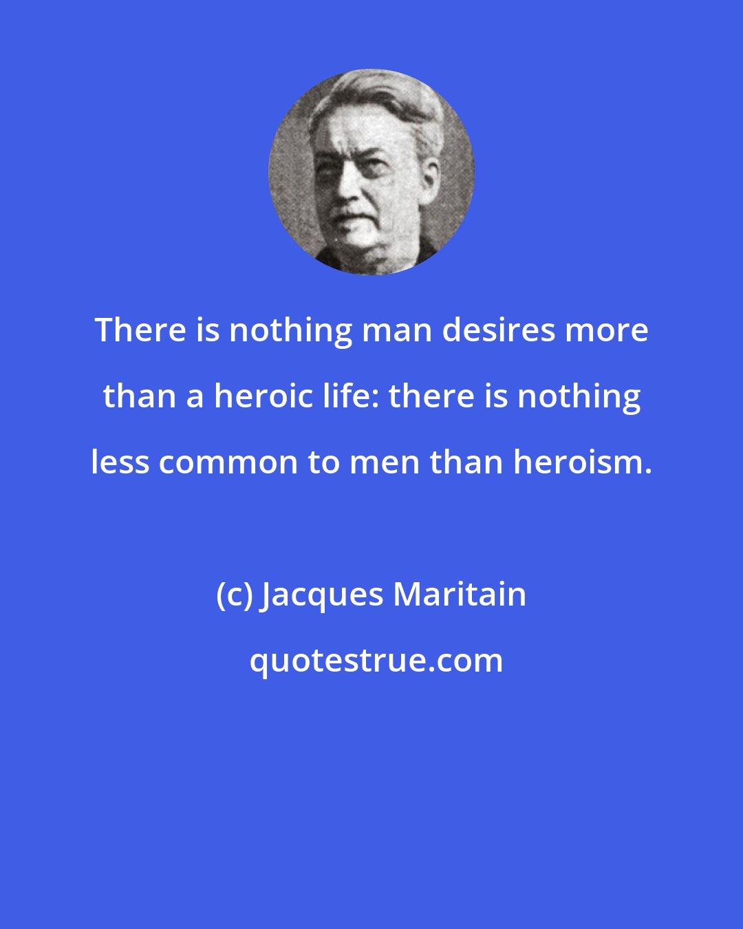 Jacques Maritain: There is nothing man desires more than a heroic life: there is nothing less common to men than heroism.