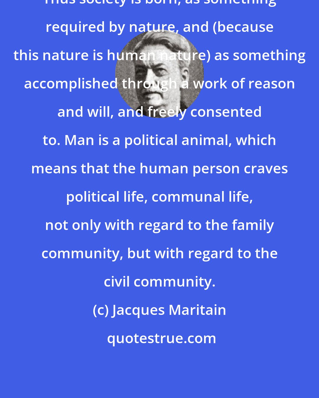 Jacques Maritain: Thus society is born, as something required by nature, and (because this nature is human nature) as something accomplished through a work of reason and will, and freely consented to. Man is a political animal, which means that the human person craves political life, communal life, not only with regard to the family community, but with regard to the civil community.