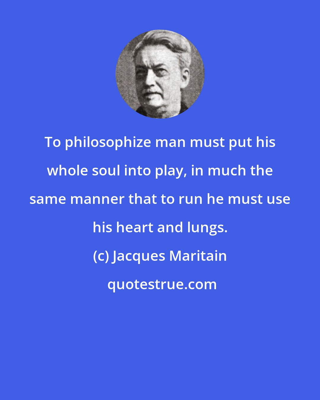 Jacques Maritain: To philosophize man must put his whole soul into play, in much the same manner that to run he must use his heart and lungs.