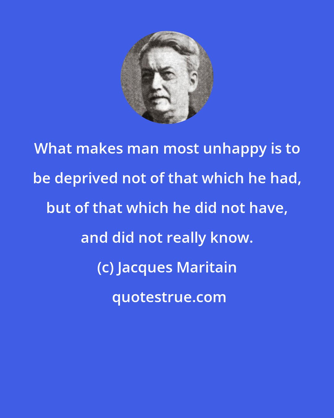 Jacques Maritain: What makes man most unhappy is to be deprived not of that which he had, but of that which he did not have, and did not really know.