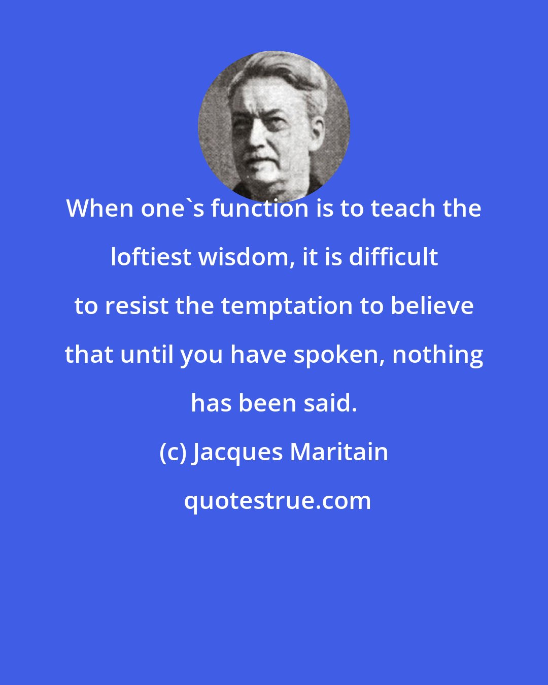 Jacques Maritain: When one's function is to teach the loftiest wisdom, it is difficult to resist the temptation to believe that until you have spoken, nothing has been said.