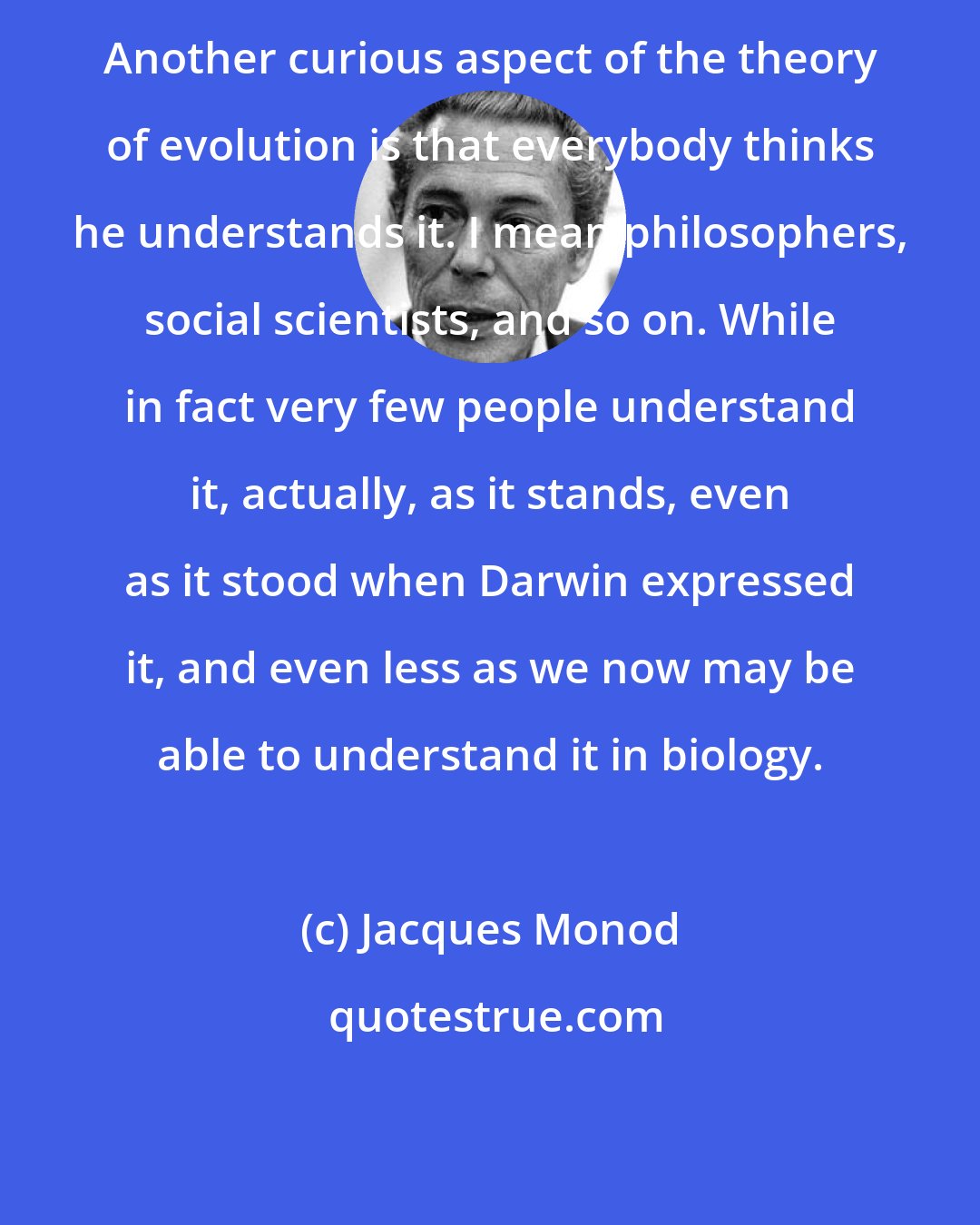 Jacques Monod: Another curious aspect of the theory of evolution is that everybody thinks he understands it. I mean philosophers, social scientists, and so on. While in fact very few people understand it, actually, as it stands, even as it stood when Darwin expressed it, and even less as we now may be able to understand it in biology.