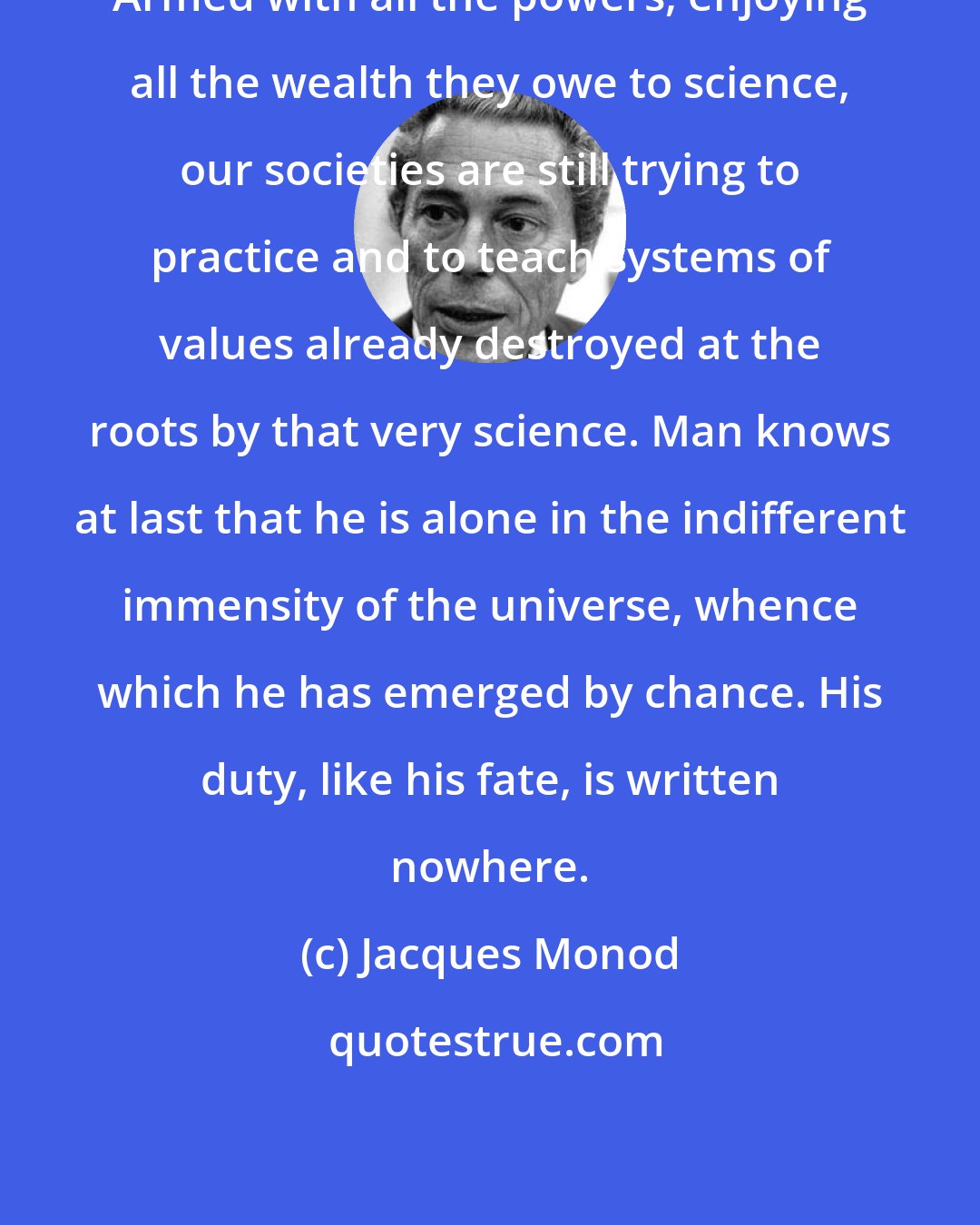 Jacques Monod: Armed with all the powers, enjoying all the wealth they owe to science, our societies are still trying to practice and to teach systems of values already destroyed at the roots by that very science. Man knows at last that he is alone in the indifferent immensity of the universe, whence which he has emerged by chance. His duty, like his fate, is written nowhere.