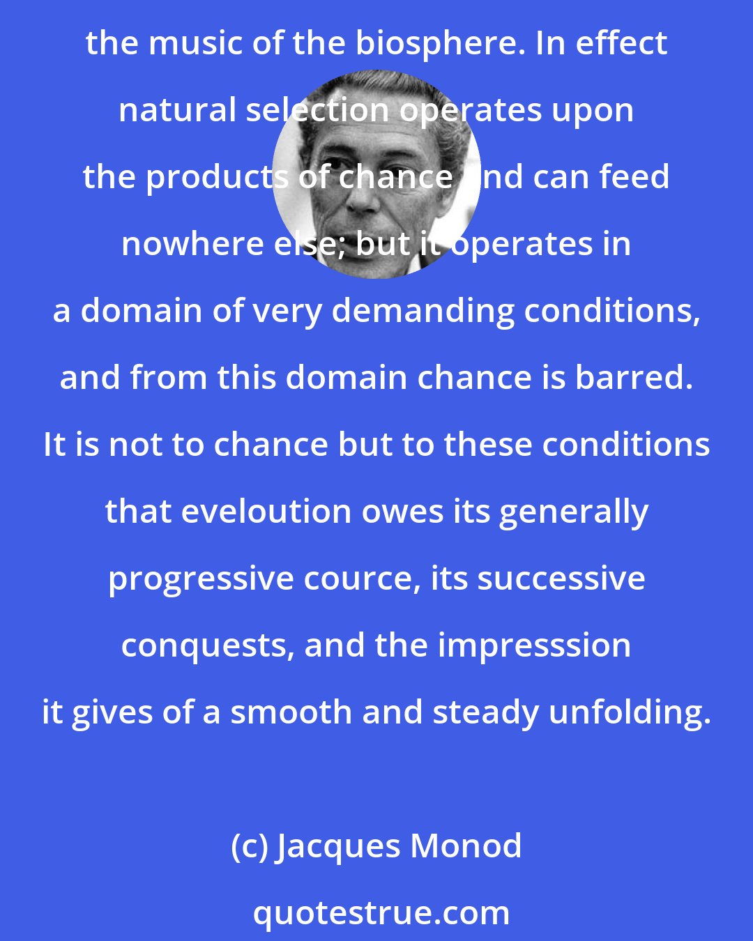 Jacques Monod: Even today a good many distinguished minds seem unable to accept or even to understand that from a source of noise natural selection alone and unaided could have drawn all the music of the biosphere. In effect natural selection operates upon the products of chance and can feed nowhere else; but it operates in a domain of very demanding conditions, and from this domain chance is barred. It is not to chance but to these conditions that eveloution owes its generally progressive cource, its successive conquests, and the impresssion it gives of a smooth and steady unfolding.