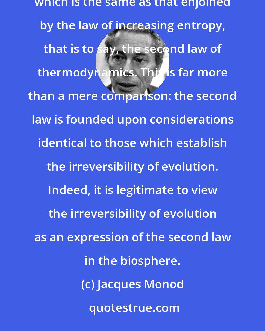 Jacques Monod: Evolution in the biosphere is therefore a necessarily irreversible process defining a direction in time; a direction which is the same as that enjoined by the law of increasing entropy, that is to say, the second law of thermodynamics. This is far more than a mere comparison: the second law is founded upon considerations identical to those which establish the irreversibility of evolution. Indeed, it is legitimate to view the irreversibility of evolution as an expression of the second law in the biosphere.