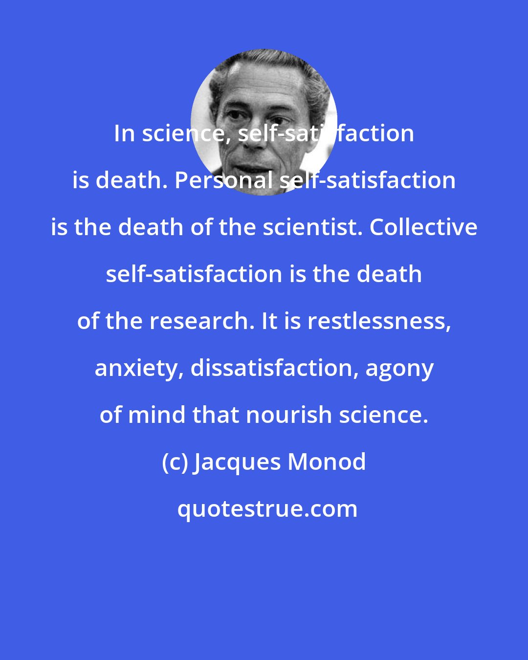 Jacques Monod: In science, self-satisfaction is death. Personal self-satisfaction is the death of the scientist. Collective self-satisfaction is the death of the research. It is restlessness, anxiety, dissatisfaction, agony of mind that nourish science.