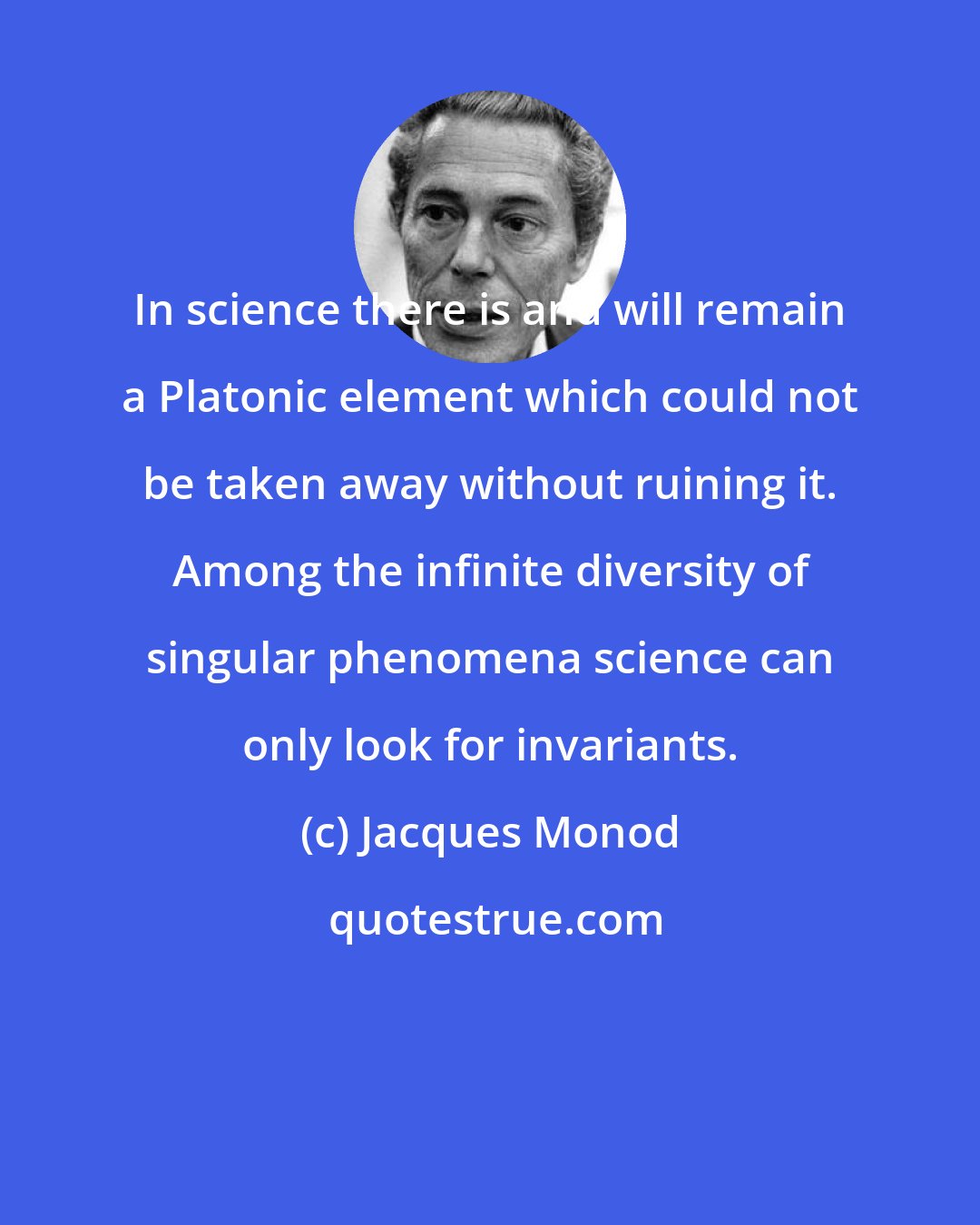 Jacques Monod: In science there is and will remain a Platonic element which could not be taken away without ruining it. Among the infinite diversity of singular phenomena science can only look for invariants.