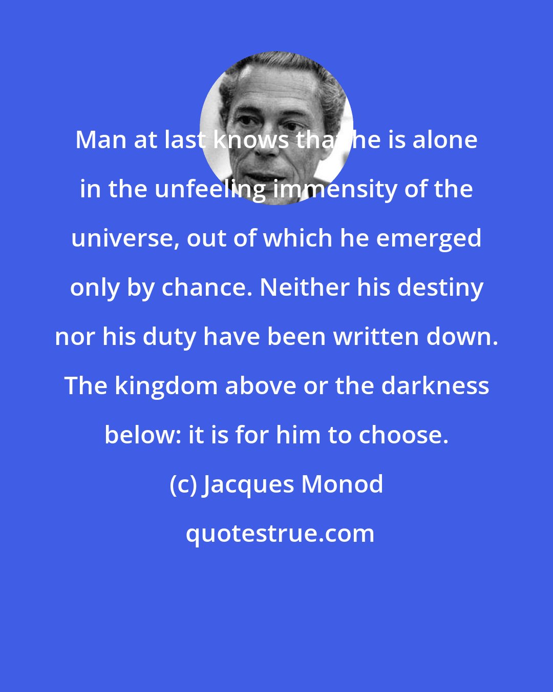 Jacques Monod: Man at last knows that he is alone in the unfeeling immensity of the universe, out of which he emerged only by chance. Neither his destiny nor his duty have been written down. The kingdom above or the darkness below: it is for him to choose.