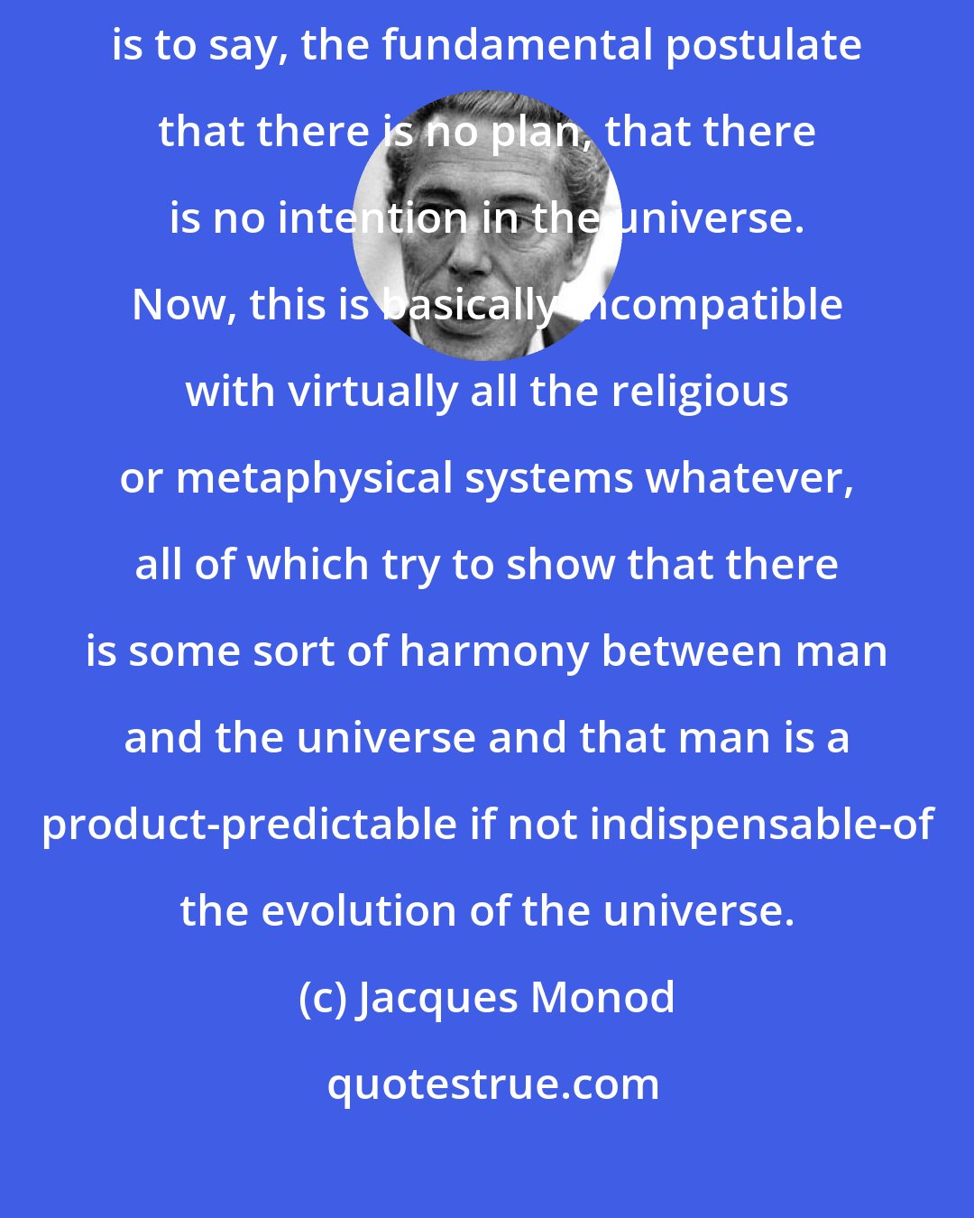 Jacques Monod: ...the scientific attitude implies what I call the postulate of objectivity-that is to say, the fundamental postulate that there is no plan, that there is no intention in the universe. Now, this is basically incompatible with virtually all the religious or metaphysical systems whatever, all of which try to show that there is some sort of harmony between man and the universe and that man is a product-predictable if not indispensable-of the evolution of the universe.