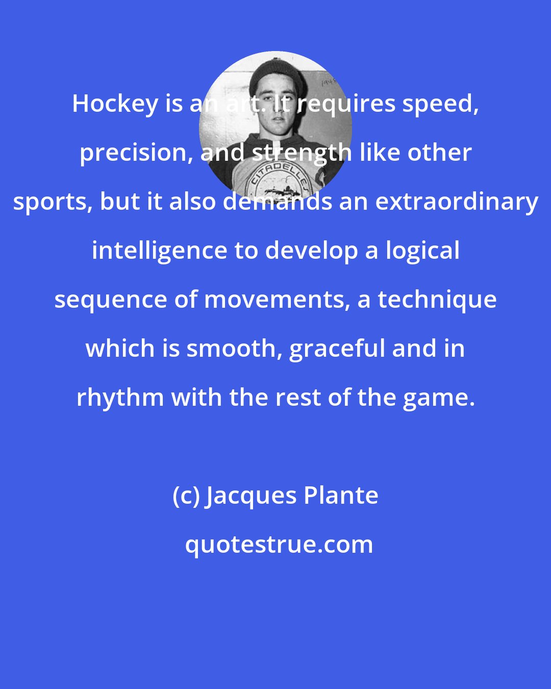 Jacques Plante: Hockey is an art. It requires speed, precision, and strength like other sports, but it also demands an extraordinary intelligence to develop a logical sequence of movements, a technique which is smooth, graceful and in rhythm with the rest of the game.