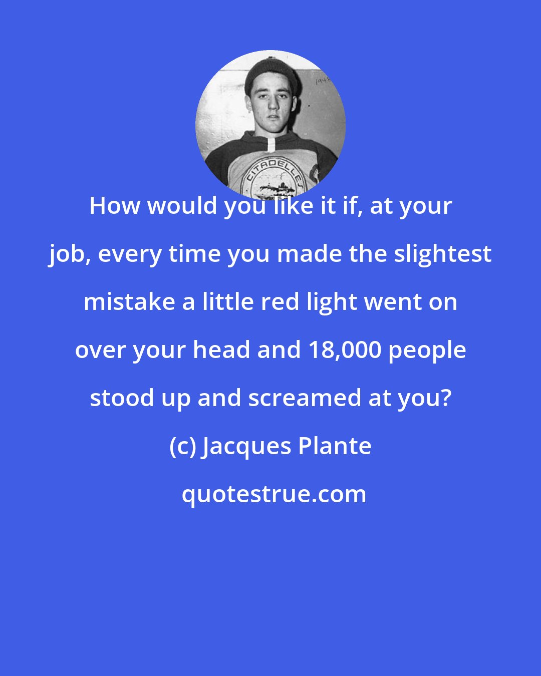 Jacques Plante: How would you like it if, at your job, every time you made the slightest mistake a little red light went on over your head and 18,000 people stood up and screamed at you?