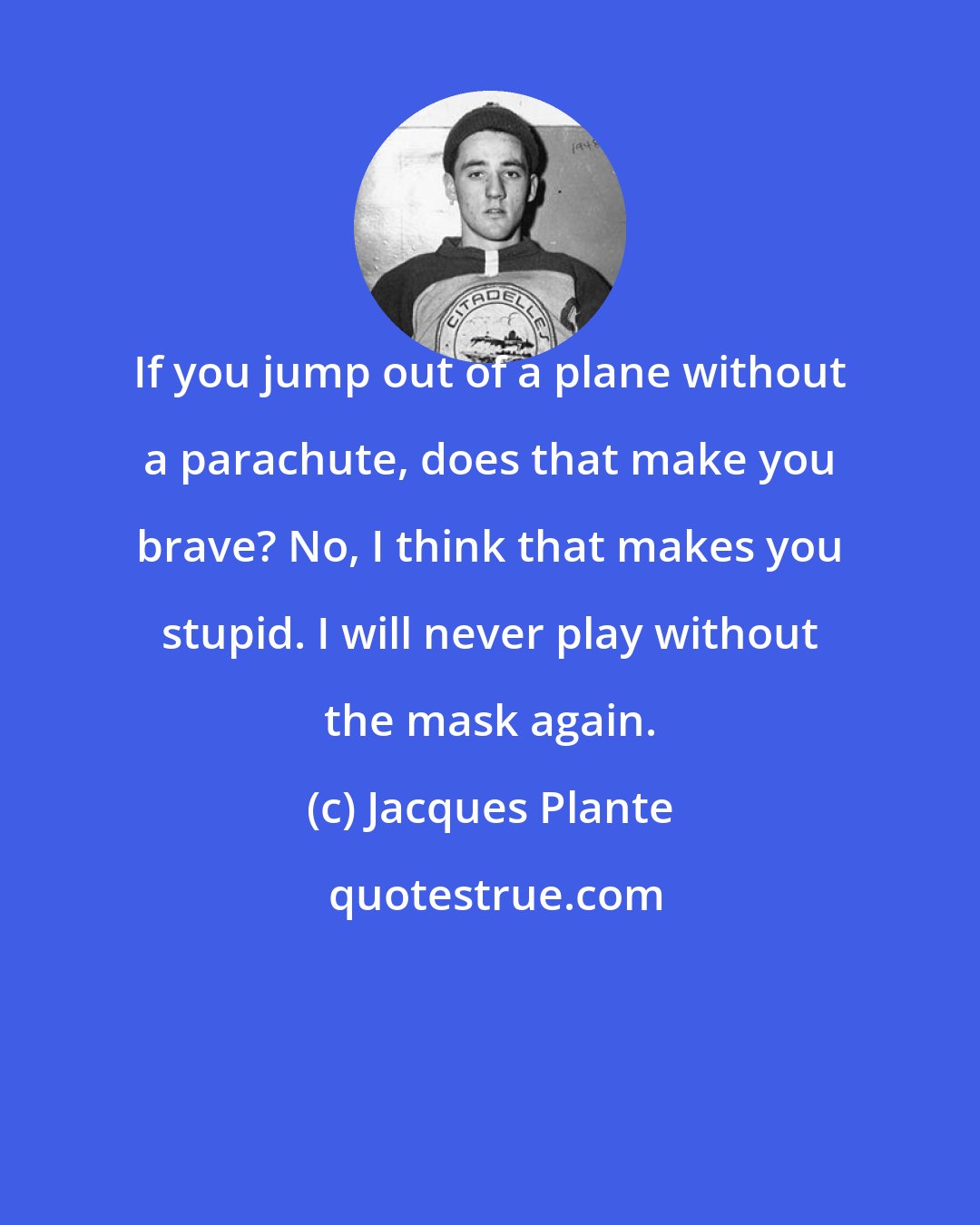 Jacques Plante: If you jump out of a plane without a parachute, does that make you brave? No, I think that makes you stupid. I will never play without the mask again.