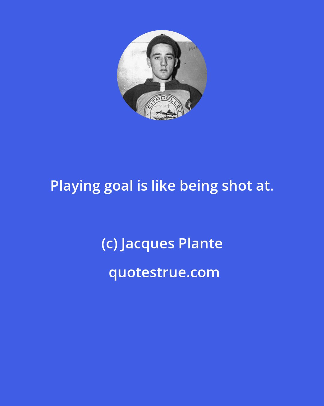 Jacques Plante: Playing goal is like being shot at.