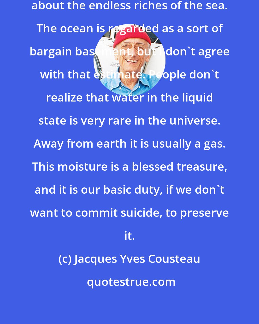 Jacques Yves Cousteau: It is fashionable nowadays to talk about the endless riches of the sea. The ocean is regarded as a sort of bargain basement, but I don't agree with that estimate. People don't realize that water in the liquid state is very rare in the universe. Away from earth it is usually a gas. This moisture is a blessed treasure, and it is our basic duty, if we don't want to commit suicide, to preserve it.