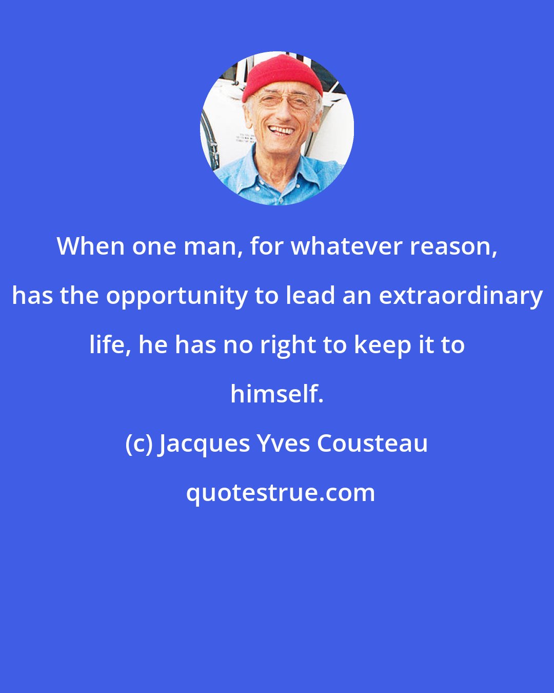 Jacques Yves Cousteau: When one man, for whatever reason, has the opportunity to lead an extraordinary life, he has no right to keep it to himself.