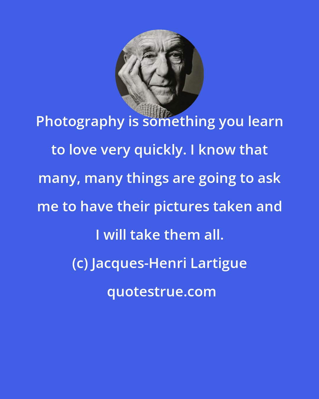 Jacques-Henri Lartigue: Photography is something you learn to love very quickly. I know that many, many things are going to ask me to have their pictures taken and I will take them all.