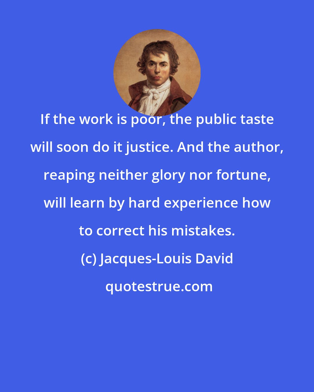 Jacques-Louis David: If the work is poor, the public taste will soon do it justice. And the author, reaping neither glory nor fortune, will learn by hard experience how to correct his mistakes.