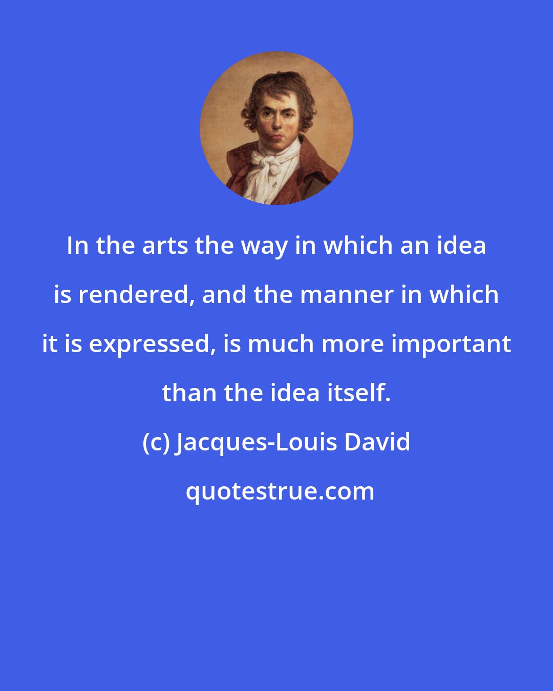 Jacques-Louis David: In the arts the way in which an idea is rendered, and the manner in which it is expressed, is much more important than the idea itself.