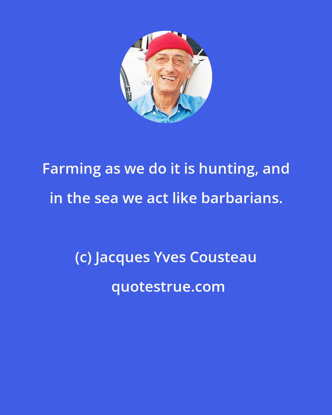 Jacques Yves Cousteau: Farming as we do it is hunting, and in the sea we act like barbarians.