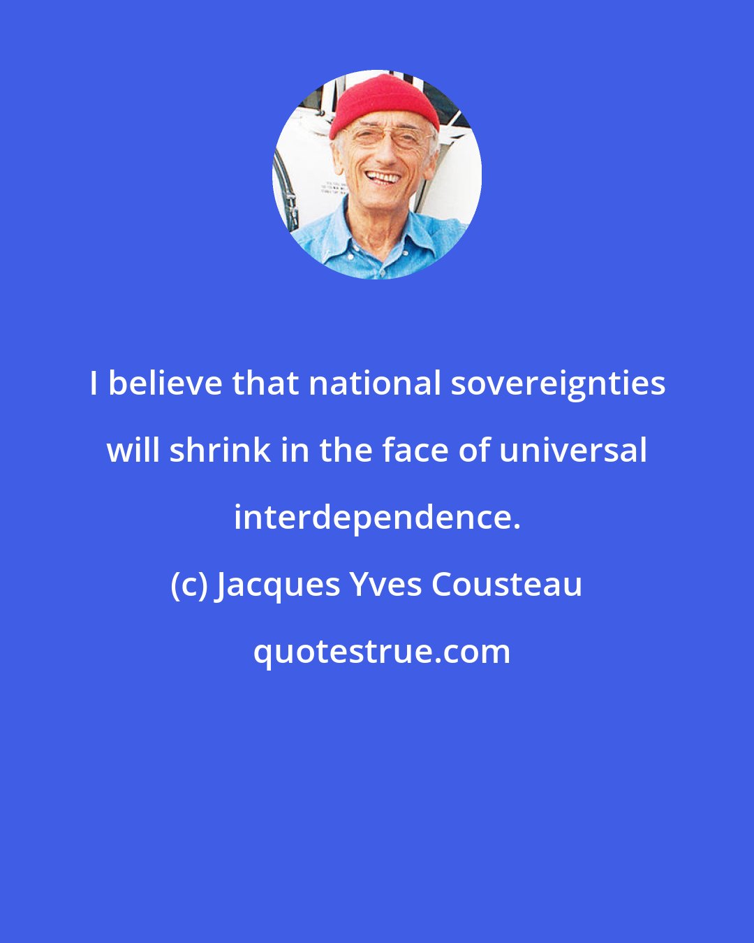 Jacques Yves Cousteau: I believe that national sovereignties will shrink in the face of universal interdependence.