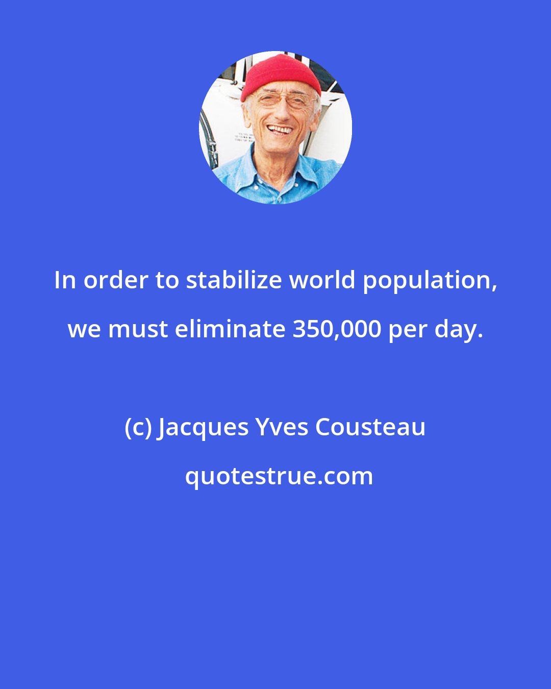 Jacques Yves Cousteau: In order to stabilize world population, we must eliminate 350,000 per day.