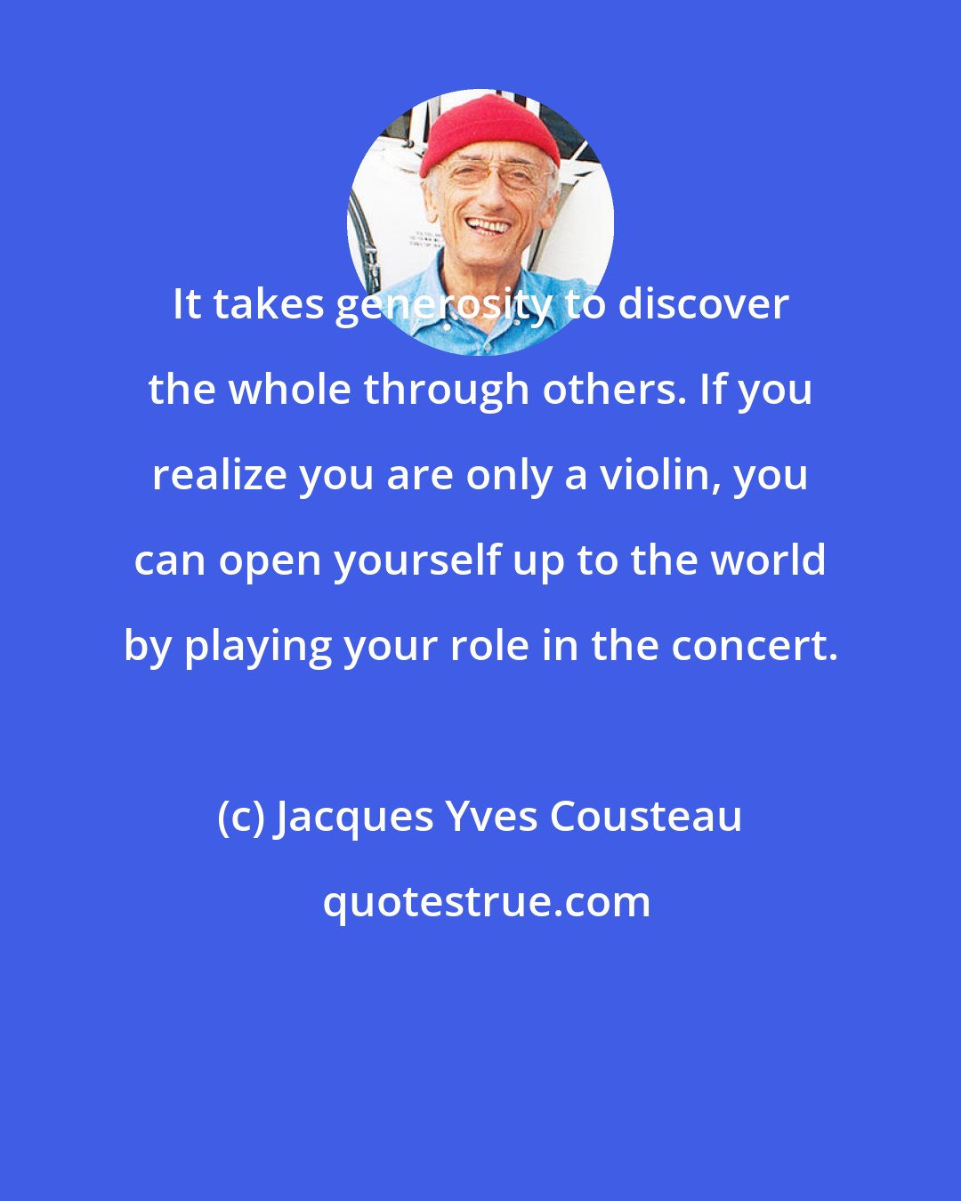 Jacques Yves Cousteau: It takes generosity to discover the whole through others. If you realize you are only a violin, you can open yourself up to the world by playing your role in the concert.