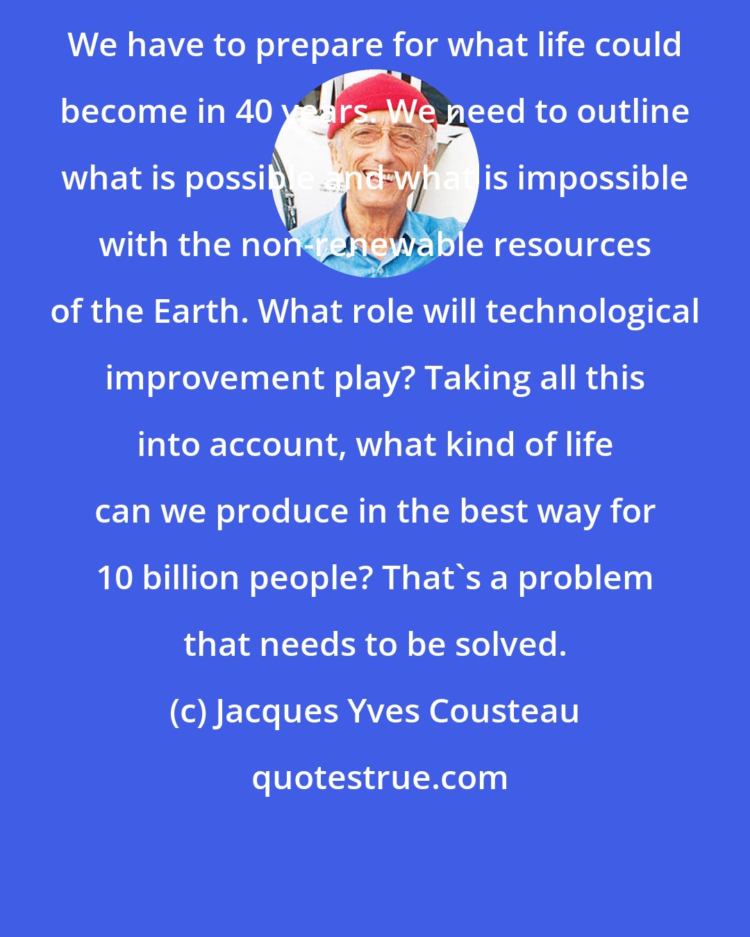 Jacques Yves Cousteau: We have to prepare for what life could become in 40 years. We need to outline what is possible and what is impossible with the non-renewable resources of the Earth. What role will technological improvement play? Taking all this into account, what kind of life can we produce in the best way for 10 billion people? That's a problem that needs to be solved.