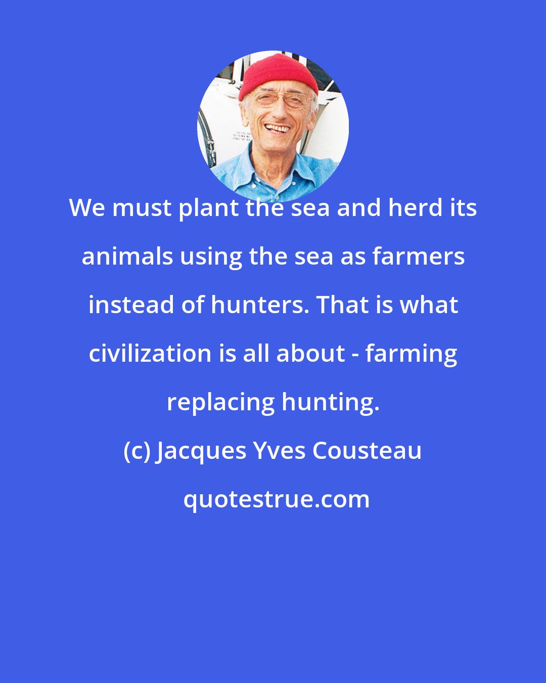 Jacques Yves Cousteau: We must plant the sea and herd its animals using the sea as farmers instead of hunters. That is what civilization is all about - farming replacing hunting.