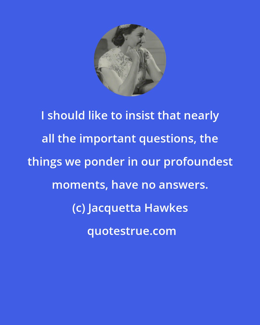 Jacquetta Hawkes: I should like to insist that nearly all the important questions, the things we ponder in our profoundest moments, have no answers.