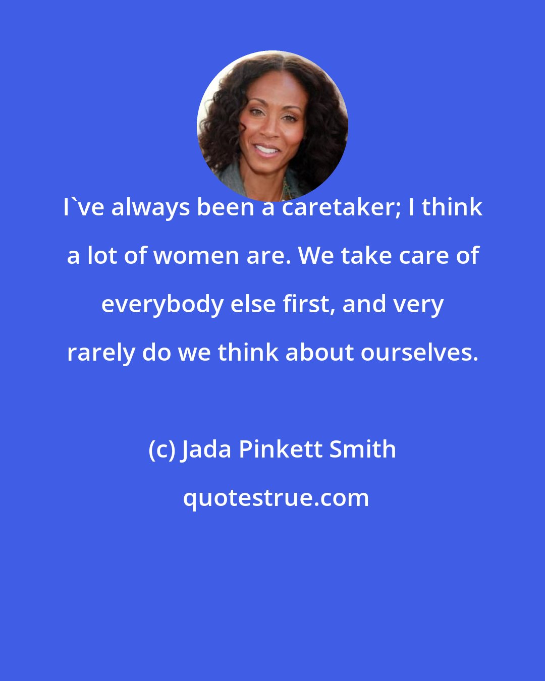 Jada Pinkett Smith: I've always been a caretaker; I think a lot of women are. We take care of everybody else first, and very rarely do we think about ourselves.