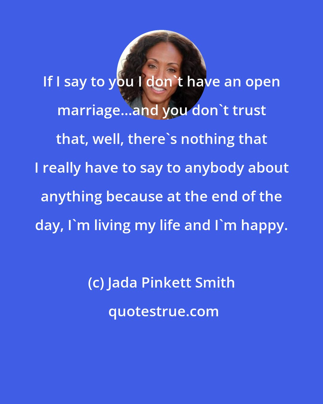 Jada Pinkett Smith: If I say to you I don't have an open marriage...and you don't trust that, well, there's nothing that I really have to say to anybody about anything because at the end of the day, I'm living my life and I'm happy.