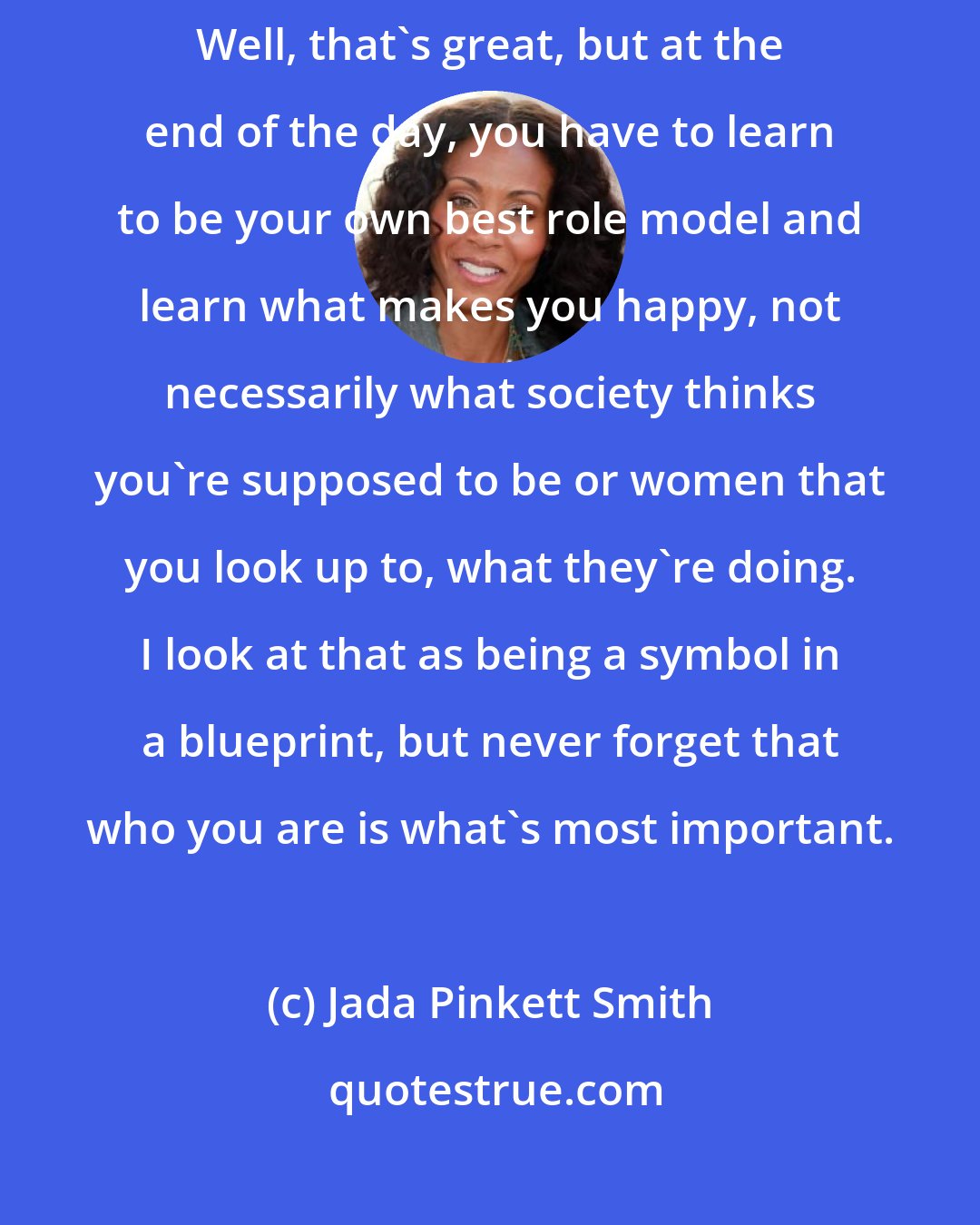 Jada Pinkett Smith: Many times people will say, you know, you're such a great role model. Well, that's great, but at the end of the day, you have to learn to be your own best role model and learn what makes you happy, not necessarily what society thinks you're supposed to be or women that you look up to, what they're doing. I look at that as being a symbol in a blueprint, but never forget that who you are is what's most important.
