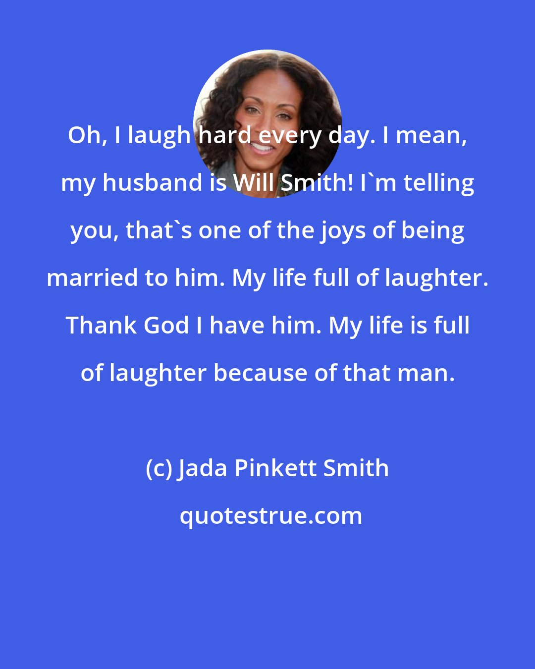 Jada Pinkett Smith: Oh, I laugh hard every day. I mean, my husband is Will Smith! I'm telling you, that's one of the joys of being married to him. My life full of laughter. Thank God I have him. My life is full of laughter because of that man.