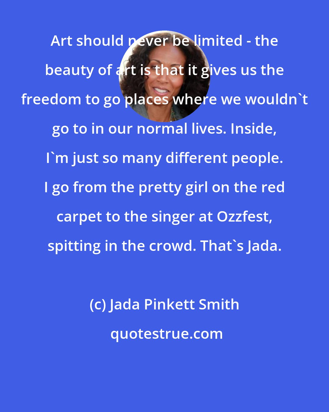 Jada Pinkett Smith: Art should never be limited - the beauty of art is that it gives us the freedom to go places where we wouldn't go to in our normal lives. Inside, I'm just so many different people. I go from the pretty girl on the red carpet to the singer at Ozzfest, spitting in the crowd. That's Jada.