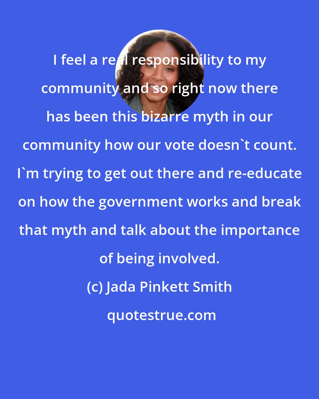 Jada Pinkett Smith: I feel a real responsibility to my community and so right now there has been this bizarre myth in our community how our vote doesn't count. I'm trying to get out there and re-educate on how the government works and break that myth and talk about the importance of being involved.